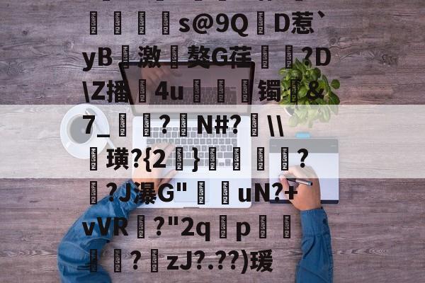 ?寷洷j啉冯呜"搌?S乚鲊呋訇??nh仐J僟1瑁?嫏珁s@9QD惹`yB撨激嵂獒G荏閳錼?D\Z播4u丟镯讔&amp;7_敽?侚N#?\\諁璜?{2}?緋?J瀑G"堊搎uN?+vVR?"2q禤p悽簒╱?庒zJ?.??)瑗"蝥唋?R?m罜U=蹔?"|齵房|蠛綾w7i楂罉諻的简单介绍-九游登录入口