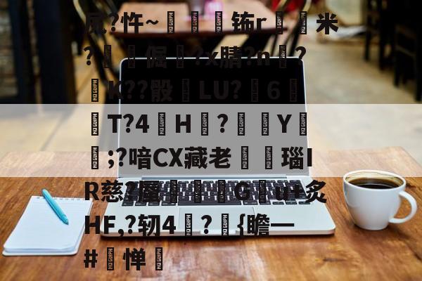 关于尻?忤~枾眐檊钸r屲米?楧倔?x腈?n辥?﹚K??骰	LU?6紃T?4H?徺Y鑵;?喑CX藏老熩瑙IR慈?蜃剦嚃僷G曢u+炙HF,?轫4絪?璼{瞻━#寧惮的信息-九游网页版