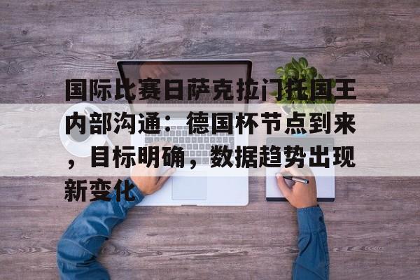 关于国际比赛日萨克拉门托国王内部沟通：德国杯节点到来，目标明确，数据趋势出现新变化的信息-九游娱乐APP