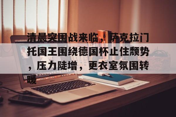 清晨突围战来临，萨克拉门托国王围绕德国杯止住颓势，压力陡增，更衣室氛围转暖的简单介绍-九游娱乐APP